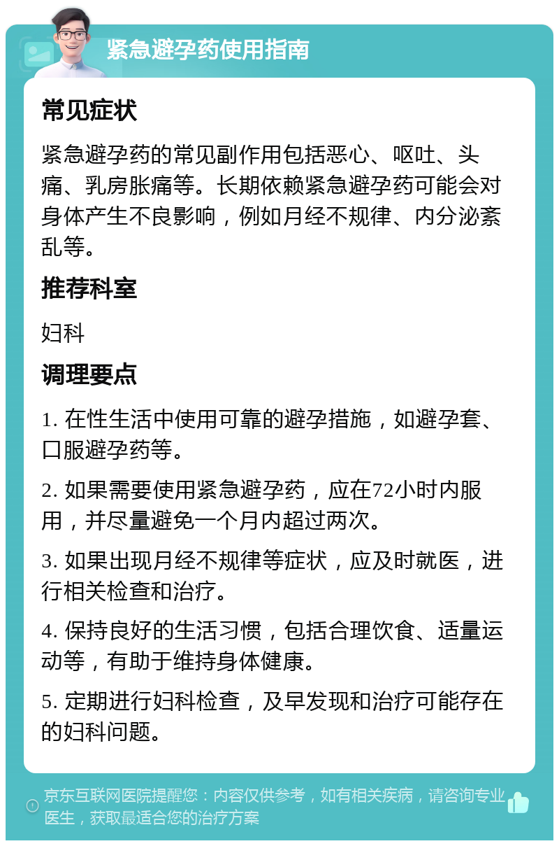 紧急避孕药使用指南 常见症状 紧急避孕药的常见副作用包括恶心、呕吐、头痛、乳房胀痛等。长期依赖紧急避孕药可能会对身体产生不良影响，例如月经不规律、内分泌紊乱等。 推荐科室 妇科 调理要点 1. 在性生活中使用可靠的避孕措施，如避孕套、口服避孕药等。 2. 如果需要使用紧急避孕药，应在72小时内服用，并尽量避免一个月内超过两次。 3. 如果出现月经不规律等症状，应及时就医，进行相关检查和治疗。 4. 保持良好的生活习惯，包括合理饮食、适量运动等，有助于维持身体健康。 5. 定期进行妇科检查，及早发现和治疗可能存在的妇科问题。