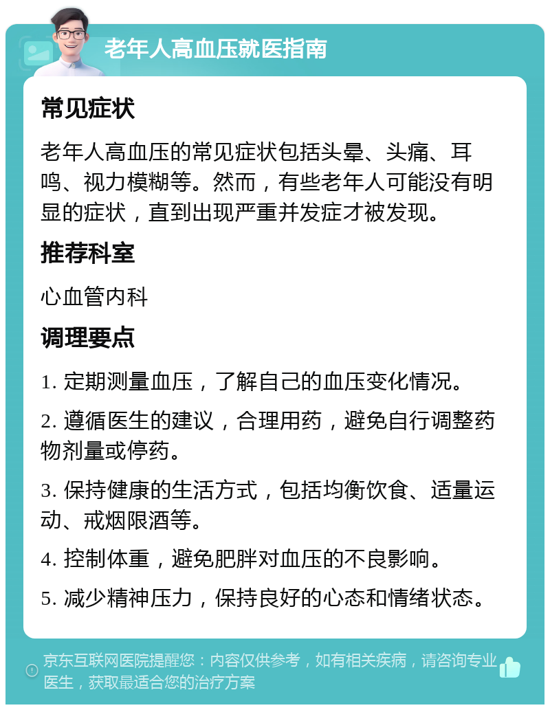 老年人高血压就医指南 常见症状 老年人高血压的常见症状包括头晕、头痛、耳鸣、视力模糊等。然而，有些老年人可能没有明显的症状，直到出现严重并发症才被发现。 推荐科室 心血管内科 调理要点 1. 定期测量血压，了解自己的血压变化情况。 2. 遵循医生的建议，合理用药，避免自行调整药物剂量或停药。 3. 保持健康的生活方式，包括均衡饮食、适量运动、戒烟限酒等。 4. 控制体重，避免肥胖对血压的不良影响。 5. 减少精神压力，保持良好的心态和情绪状态。