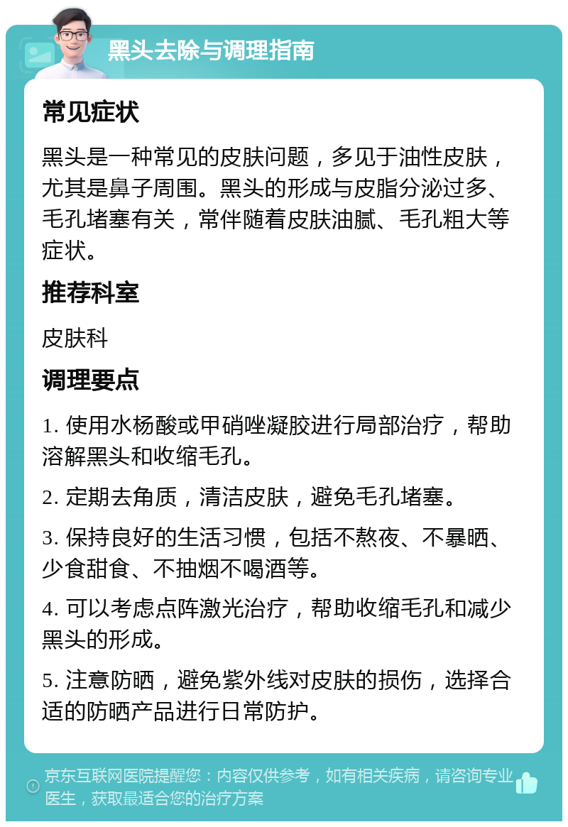 黑头去除与调理指南 常见症状 黑头是一种常见的皮肤问题，多见于油性皮肤，尤其是鼻子周围。黑头的形成与皮脂分泌过多、毛孔堵塞有关，常伴随着皮肤油腻、毛孔粗大等症状。 推荐科室 皮肤科 调理要点 1. 使用水杨酸或甲硝唑凝胶进行局部治疗，帮助溶解黑头和收缩毛孔。 2. 定期去角质，清洁皮肤，避免毛孔堵塞。 3. 保持良好的生活习惯，包括不熬夜、不暴晒、少食甜食、不抽烟不喝酒等。 4. 可以考虑点阵激光治疗，帮助收缩毛孔和减少黑头的形成。 5. 注意防晒，避免紫外线对皮肤的损伤，选择合适的防晒产品进行日常防护。