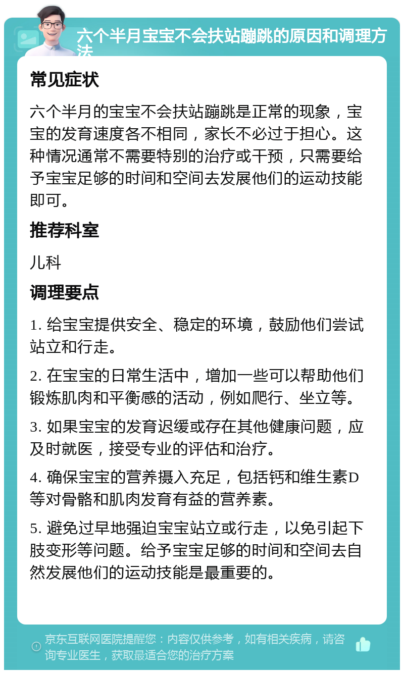 六个半月宝宝不会扶站蹦跳的原因和调理方法 常见症状 六个半月的宝宝不会扶站蹦跳是正常的现象，宝宝的发育速度各不相同，家长不必过于担心。这种情况通常不需要特别的治疗或干预，只需要给予宝宝足够的时间和空间去发展他们的运动技能即可。 推荐科室 儿科 调理要点 1. 给宝宝提供安全、稳定的环境，鼓励他们尝试站立和行走。 2. 在宝宝的日常生活中，增加一些可以帮助他们锻炼肌肉和平衡感的活动，例如爬行、坐立等。 3. 如果宝宝的发育迟缓或存在其他健康问题，应及时就医，接受专业的评估和治疗。 4. 确保宝宝的营养摄入充足，包括钙和维生素D等对骨骼和肌肉发育有益的营养素。 5. 避免过早地强迫宝宝站立或行走，以免引起下肢变形等问题。给予宝宝足够的时间和空间去自然发展他们的运动技能是最重要的。