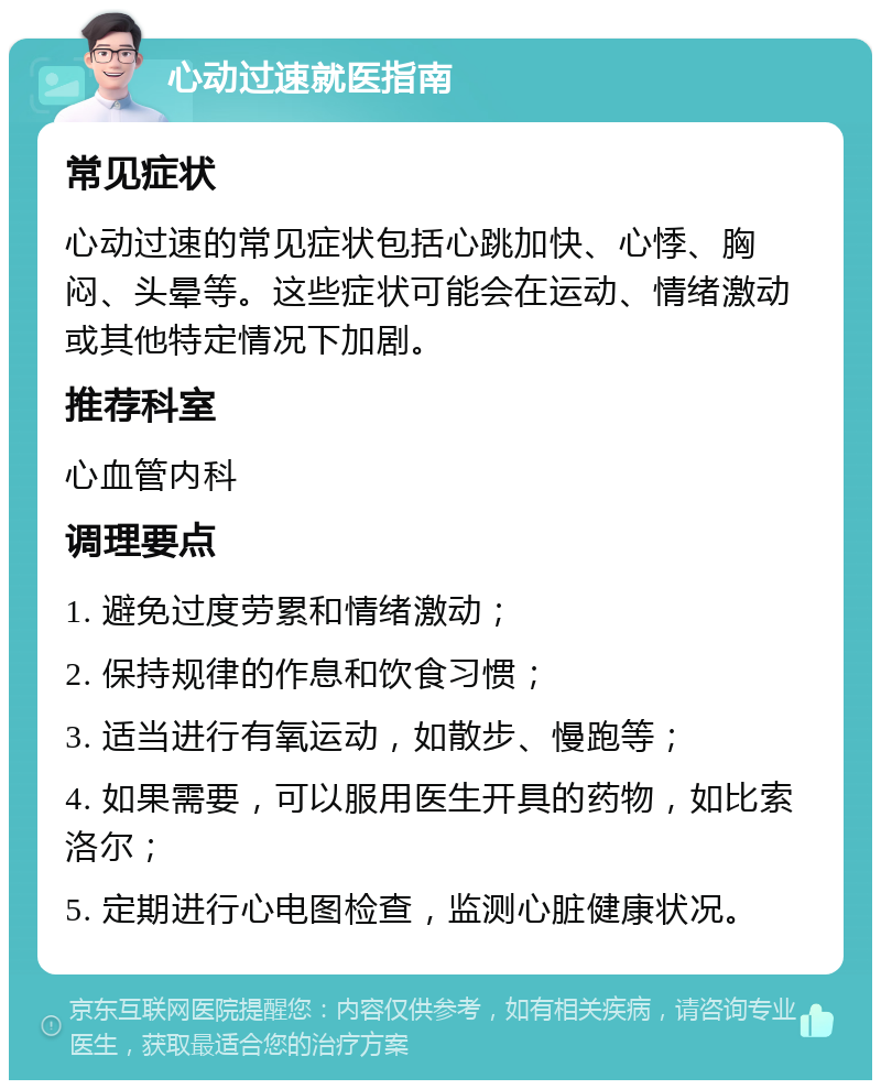 心动过速就医指南 常见症状 心动过速的常见症状包括心跳加快、心悸、胸闷、头晕等。这些症状可能会在运动、情绪激动或其他特定情况下加剧。 推荐科室 心血管内科 调理要点 1. 避免过度劳累和情绪激动； 2. 保持规律的作息和饮食习惯； 3. 适当进行有氧运动，如散步、慢跑等； 4. 如果需要，可以服用医生开具的药物，如比索洛尔； 5. 定期进行心电图检查，监测心脏健康状况。