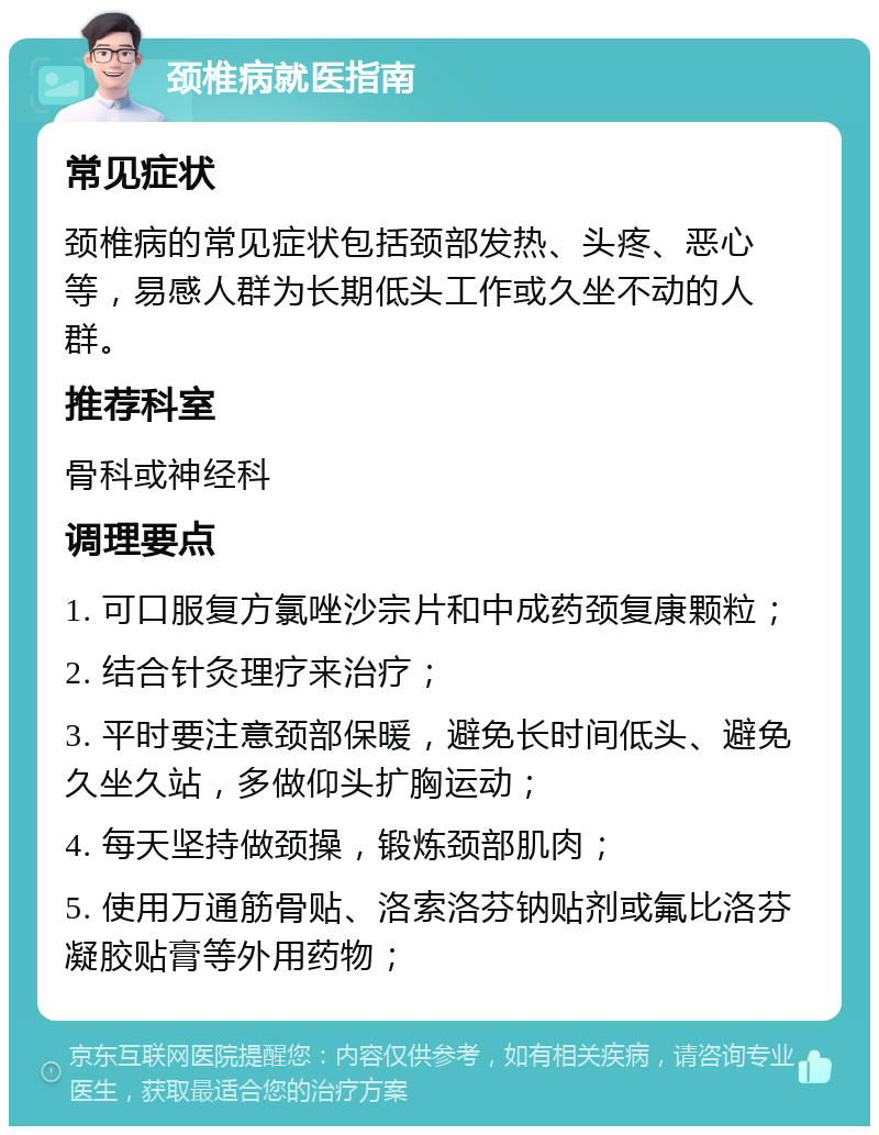 颈椎病就医指南 常见症状 颈椎病的常见症状包括颈部发热、头疼、恶心等，易感人群为长期低头工作或久坐不动的人群。 推荐科室 骨科或神经科 调理要点 1. 可口服复方氯唑沙宗片和中成药颈复康颗粒； 2. 结合针灸理疗来治疗； 3. 平时要注意颈部保暖，避免长时间低头、避免久坐久站，多做仰头扩胸运动； 4. 每天坚持做颈操，锻炼颈部肌肉； 5. 使用万通筋骨贴、洛索洛芬钠贴剂或氟比洛芬凝胶贴膏等外用药物；