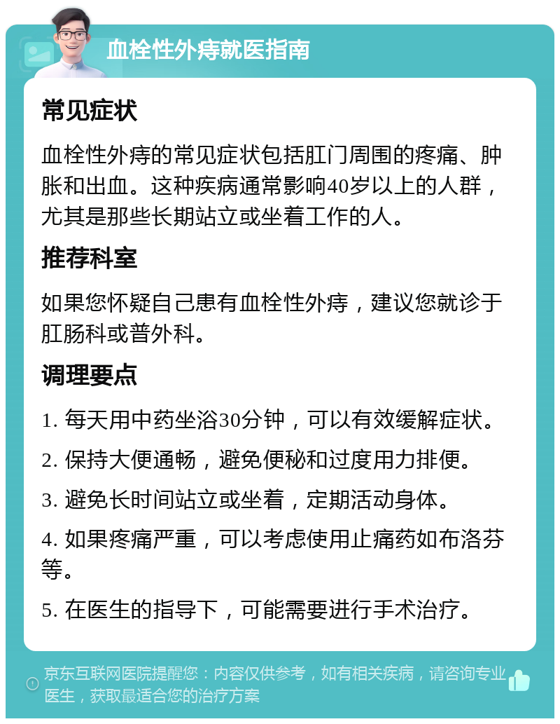 血栓性外痔就医指南 常见症状 血栓性外痔的常见症状包括肛门周围的疼痛、肿胀和出血。这种疾病通常影响40岁以上的人群，尤其是那些长期站立或坐着工作的人。 推荐科室 如果您怀疑自己患有血栓性外痔，建议您就诊于肛肠科或普外科。 调理要点 1. 每天用中药坐浴30分钟，可以有效缓解症状。 2. 保持大便通畅，避免便秘和过度用力排便。 3. 避免长时间站立或坐着，定期活动身体。 4. 如果疼痛严重，可以考虑使用止痛药如布洛芬等。 5. 在医生的指导下，可能需要进行手术治疗。