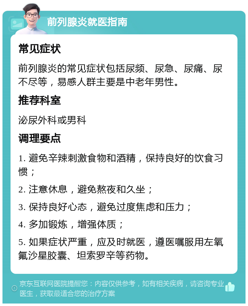 前列腺炎就医指南 常见症状 前列腺炎的常见症状包括尿频、尿急、尿痛、尿不尽等，易感人群主要是中老年男性。 推荐科室 泌尿外科或男科 调理要点 1. 避免辛辣刺激食物和酒精，保持良好的饮食习惯； 2. 注意休息，避免熬夜和久坐； 3. 保持良好心态，避免过度焦虑和压力； 4. 多加锻炼，增强体质； 5. 如果症状严重，应及时就医，遵医嘱服用左氧氟沙星胶囊、坦索罗辛等药物。