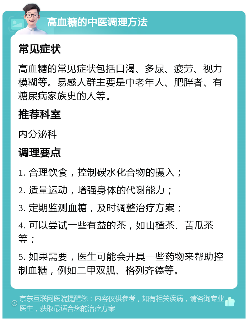 高血糖的中医调理方法 常见症状 高血糖的常见症状包括口渴、多尿、疲劳、视力模糊等。易感人群主要是中老年人、肥胖者、有糖尿病家族史的人等。 推荐科室 内分泌科 调理要点 1. 合理饮食，控制碳水化合物的摄入； 2. 适量运动，增强身体的代谢能力； 3. 定期监测血糖，及时调整治疗方案； 4. 可以尝试一些有益的茶，如山楂茶、苦瓜茶等； 5. 如果需要，医生可能会开具一些药物来帮助控制血糖，例如二甲双胍、格列齐德等。