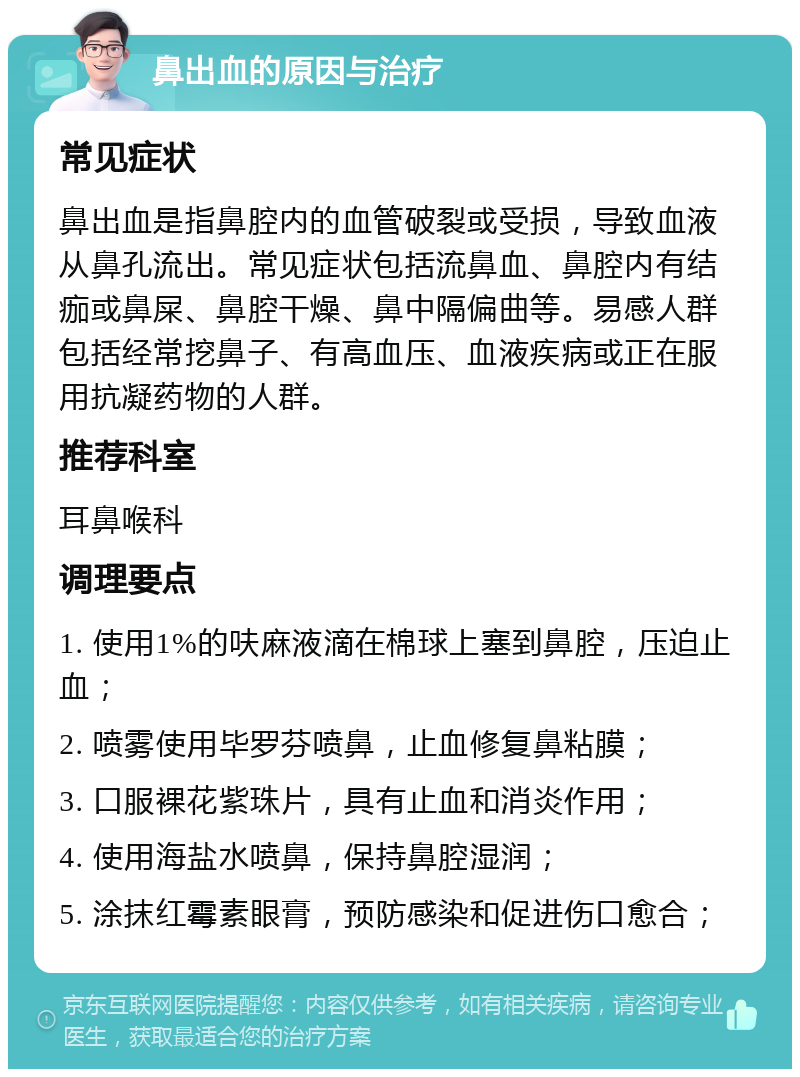 鼻出血的原因与治疗 常见症状 鼻出血是指鼻腔内的血管破裂或受损，导致血液从鼻孔流出。常见症状包括流鼻血、鼻腔内有结痂或鼻屎、鼻腔干燥、鼻中隔偏曲等。易感人群包括经常挖鼻子、有高血压、血液疾病或正在服用抗凝药物的人群。 推荐科室 耳鼻喉科 调理要点 1. 使用1%的呋麻液滴在棉球上塞到鼻腔，压迫止血； 2. 喷雾使用毕罗芬喷鼻，止血修复鼻粘膜； 3. 口服裸花紫珠片，具有止血和消炎作用； 4. 使用海盐水喷鼻，保持鼻腔湿润； 5. 涂抹红霉素眼膏，预防感染和促进伤口愈合；