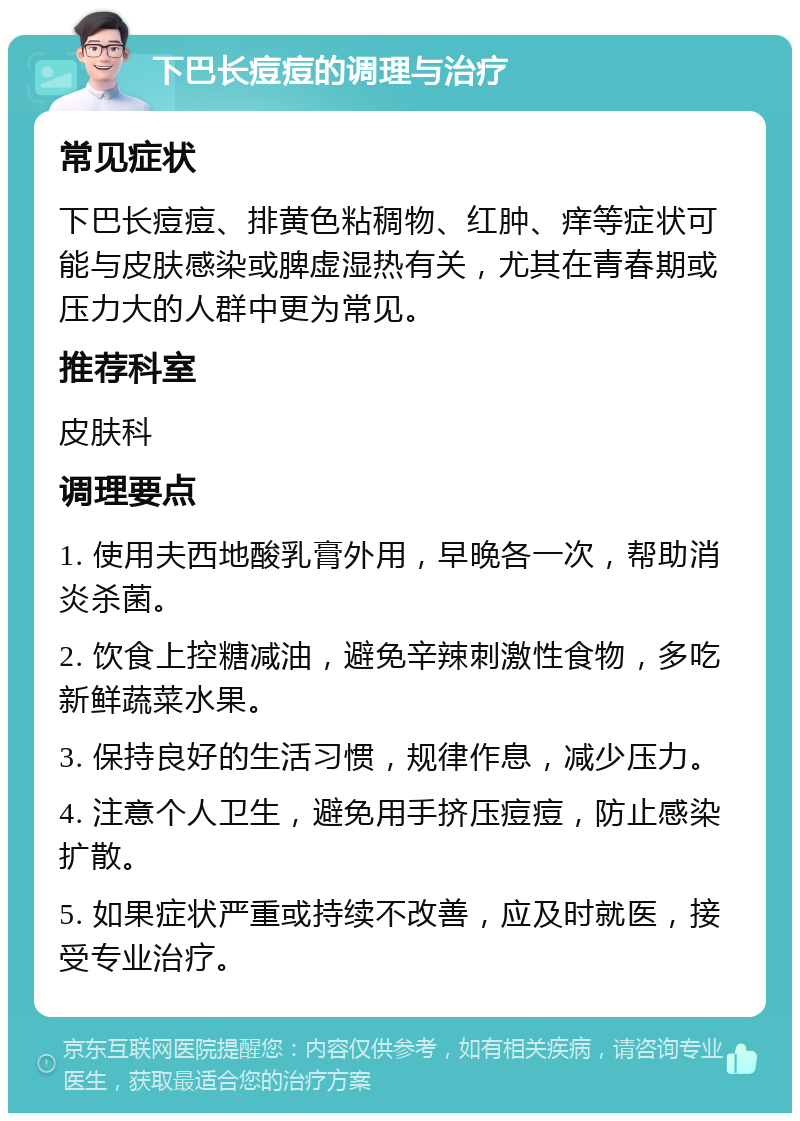 下巴长痘痘的调理与治疗 常见症状 下巴长痘痘、排黄色粘稠物、红肿、痒等症状可能与皮肤感染或脾虚湿热有关，尤其在青春期或压力大的人群中更为常见。 推荐科室 皮肤科 调理要点 1. 使用夫西地酸乳膏外用，早晚各一次，帮助消炎杀菌。 2. 饮食上控糖减油，避免辛辣刺激性食物，多吃新鲜蔬菜水果。 3. 保持良好的生活习惯，规律作息，减少压力。 4. 注意个人卫生，避免用手挤压痘痘，防止感染扩散。 5. 如果症状严重或持续不改善，应及时就医，接受专业治疗。