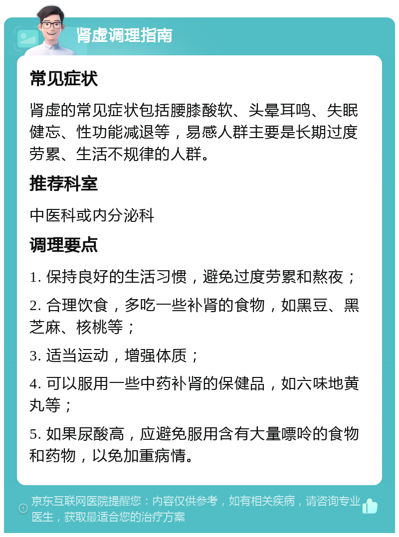 肾虚调理指南 常见症状 肾虚的常见症状包括腰膝酸软、头晕耳鸣、失眠健忘、性功能减退等，易感人群主要是长期过度劳累、生活不规律的人群。 推荐科室 中医科或内分泌科 调理要点 1. 保持良好的生活习惯，避免过度劳累和熬夜； 2. 合理饮食，多吃一些补肾的食物，如黑豆、黑芝麻、核桃等； 3. 适当运动，增强体质； 4. 可以服用一些中药补肾的保健品，如六味地黄丸等； 5. 如果尿酸高，应避免服用含有大量嘌呤的食物和药物，以免加重病情。