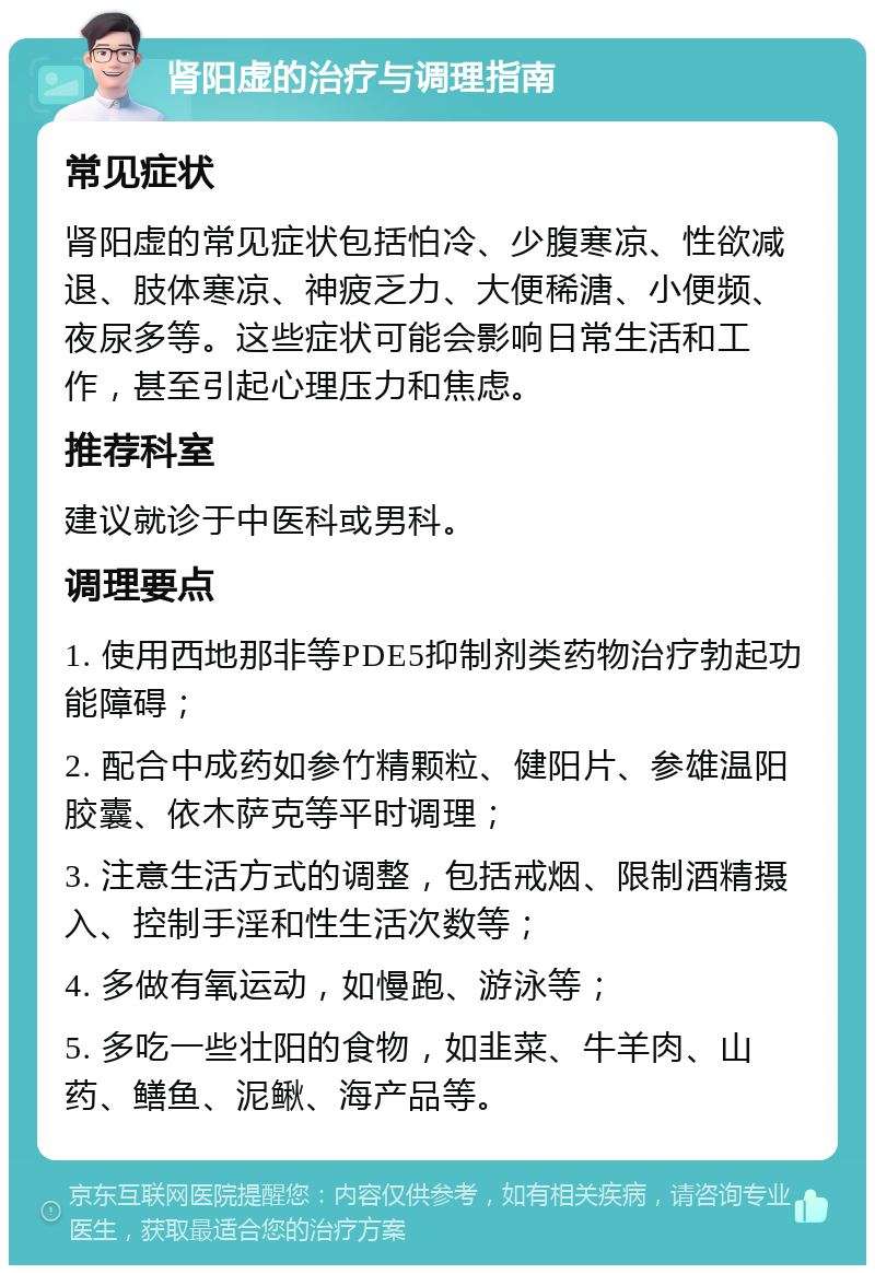 肾阳虚的治疗与调理指南 常见症状 肾阳虚的常见症状包括怕冷、少腹寒凉、性欲减退、肢体寒凉、神疲乏力、大便稀溏、小便频、夜尿多等。这些症状可能会影响日常生活和工作，甚至引起心理压力和焦虑。 推荐科室 建议就诊于中医科或男科。 调理要点 1. 使用西地那非等PDE5抑制剂类药物治疗勃起功能障碍； 2. 配合中成药如参竹精颗粒、健阳片、参雄温阳胶囊、依木萨克等平时调理； 3. 注意生活方式的调整，包括戒烟、限制酒精摄入、控制手淫和性生活次数等； 4. 多做有氧运动，如慢跑、游泳等； 5. 多吃一些壮阳的食物，如韭菜、牛羊肉、山药、鳝鱼、泥鳅、海产品等。