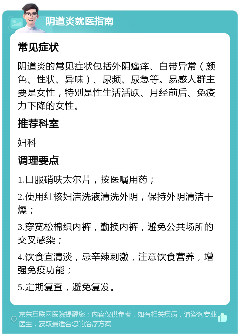 阴道炎就医指南 常见症状 阴道炎的常见症状包括外阴瘙痒、白带异常（颜色、性状、异味）、尿频、尿急等。易感人群主要是女性，特别是性生活活跃、月经前后、免疫力下降的女性。 推荐科室 妇科 调理要点 1.口服硝呋太尔片，按医嘱用药； 2.使用红核妇洁洗液清洗外阴，保持外阴清洁干燥； 3.穿宽松棉织内裤，勤换内裤，避免公共场所的交叉感染； 4.饮食宜清淡，忌辛辣刺激，注意饮食营养，增强免疫功能； 5.定期复查，避免复发。