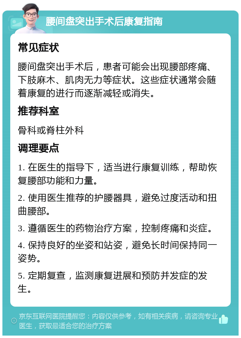 腰间盘突出手术后康复指南 常见症状 腰间盘突出手术后，患者可能会出现腰部疼痛、下肢麻木、肌肉无力等症状。这些症状通常会随着康复的进行而逐渐减轻或消失。 推荐科室 骨科或脊柱外科 调理要点 1. 在医生的指导下，适当进行康复训练，帮助恢复腰部功能和力量。 2. 使用医生推荐的护腰器具，避免过度活动和扭曲腰部。 3. 遵循医生的药物治疗方案，控制疼痛和炎症。 4. 保持良好的坐姿和站姿，避免长时间保持同一姿势。 5. 定期复查，监测康复进展和预防并发症的发生。