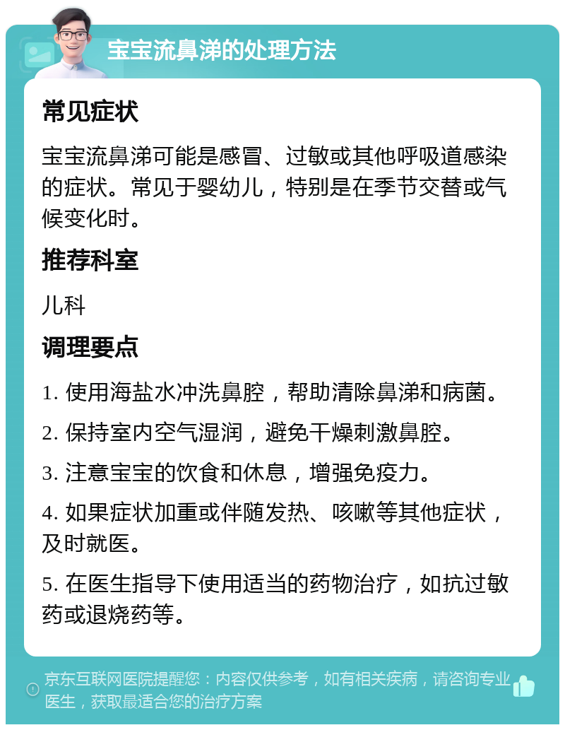 宝宝流鼻涕的处理方法 常见症状 宝宝流鼻涕可能是感冒、过敏或其他呼吸道感染的症状。常见于婴幼儿，特别是在季节交替或气候变化时。 推荐科室 儿科 调理要点 1. 使用海盐水冲洗鼻腔，帮助清除鼻涕和病菌。 2. 保持室内空气湿润，避免干燥刺激鼻腔。 3. 注意宝宝的饮食和休息，增强免疫力。 4. 如果症状加重或伴随发热、咳嗽等其他症状，及时就医。 5. 在医生指导下使用适当的药物治疗，如抗过敏药或退烧药等。