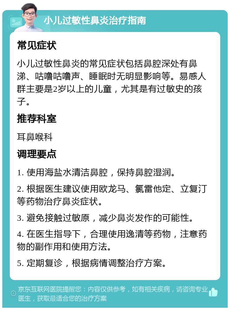 小儿过敏性鼻炎治疗指南 常见症状 小儿过敏性鼻炎的常见症状包括鼻腔深处有鼻涕、咕噜咕噜声、睡眠时无明显影响等。易感人群主要是2岁以上的儿童，尤其是有过敏史的孩子。 推荐科室 耳鼻喉科 调理要点 1. 使用海盐水清洁鼻腔，保持鼻腔湿润。 2. 根据医生建议使用欧龙马、氯雷他定、立复汀等药物治疗鼻炎症状。 3. 避免接触过敏原，减少鼻炎发作的可能性。 4. 在医生指导下，合理使用逸清等药物，注意药物的副作用和使用方法。 5. 定期复诊，根据病情调整治疗方案。