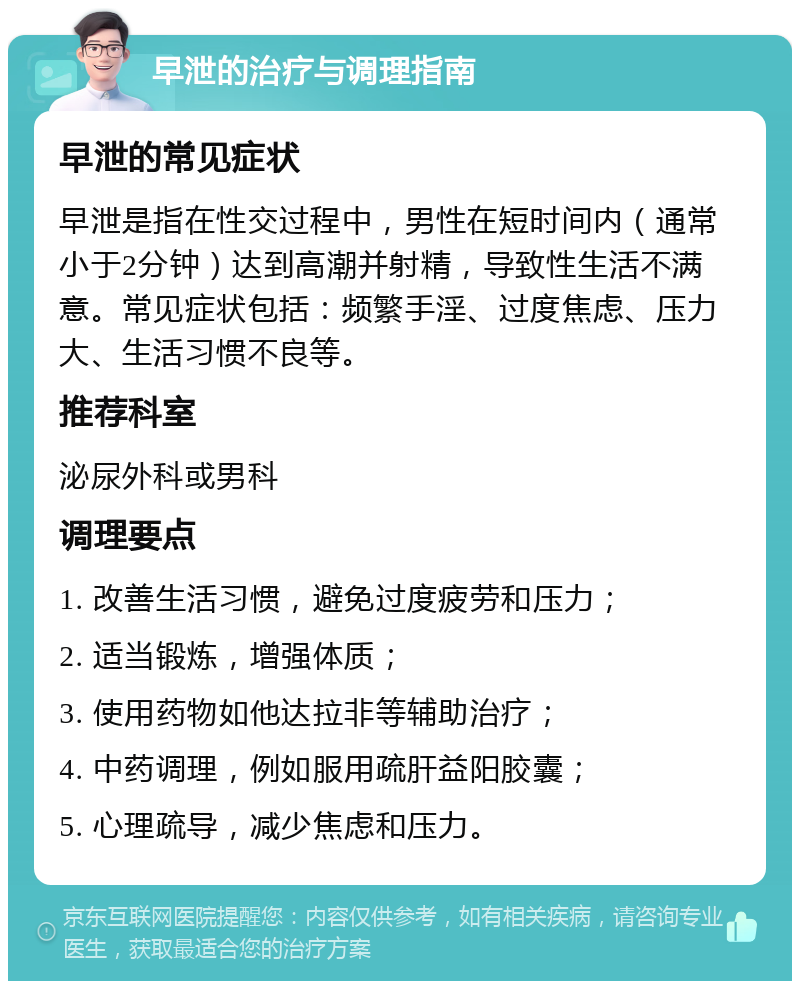 早泄的治疗与调理指南 早泄的常见症状 早泄是指在性交过程中，男性在短时间内（通常小于2分钟）达到高潮并射精，导致性生活不满意。常见症状包括：频繁手淫、过度焦虑、压力大、生活习惯不良等。 推荐科室 泌尿外科或男科 调理要点 1. 改善生活习惯，避免过度疲劳和压力； 2. 适当锻炼，增强体质； 3. 使用药物如他达拉非等辅助治疗； 4. 中药调理，例如服用疏肝益阳胶囊； 5. 心理疏导，减少焦虑和压力。