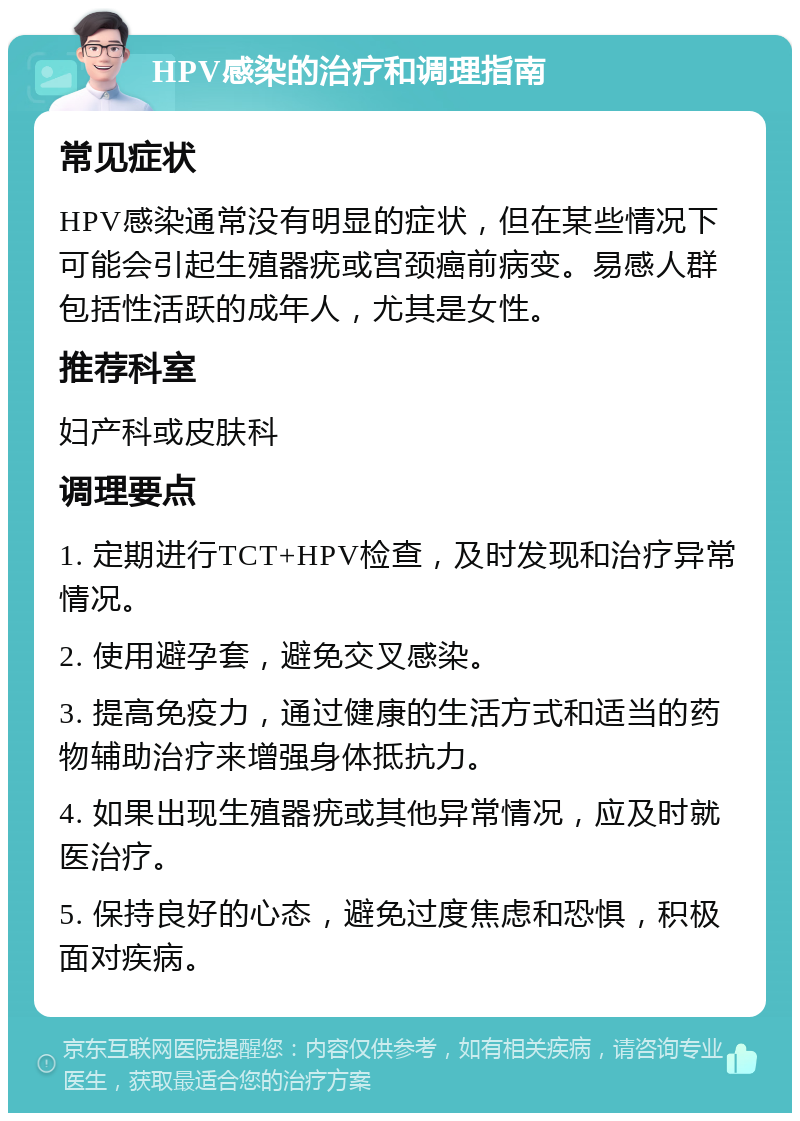 HPV感染的治疗和调理指南 常见症状 HPV感染通常没有明显的症状，但在某些情况下可能会引起生殖器疣或宫颈癌前病变。易感人群包括性活跃的成年人，尤其是女性。 推荐科室 妇产科或皮肤科 调理要点 1. 定期进行TCT+HPV检查，及时发现和治疗异常情况。 2. 使用避孕套，避免交叉感染。 3. 提高免疫力，通过健康的生活方式和适当的药物辅助治疗来增强身体抵抗力。 4. 如果出现生殖器疣或其他异常情况，应及时就医治疗。 5. 保持良好的心态，避免过度焦虑和恐惧，积极面对疾病。