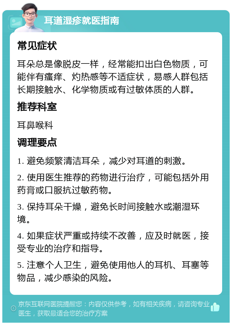 耳道湿疹就医指南 常见症状 耳朵总是像脱皮一样，经常能扣出白色物质，可能伴有瘙痒、灼热感等不适症状，易感人群包括长期接触水、化学物质或有过敏体质的人群。 推荐科室 耳鼻喉科 调理要点 1. 避免频繁清洁耳朵，减少对耳道的刺激。 2. 使用医生推荐的药物进行治疗，可能包括外用药膏或口服抗过敏药物。 3. 保持耳朵干燥，避免长时间接触水或潮湿环境。 4. 如果症状严重或持续不改善，应及时就医，接受专业的治疗和指导。 5. 注意个人卫生，避免使用他人的耳机、耳塞等物品，减少感染的风险。