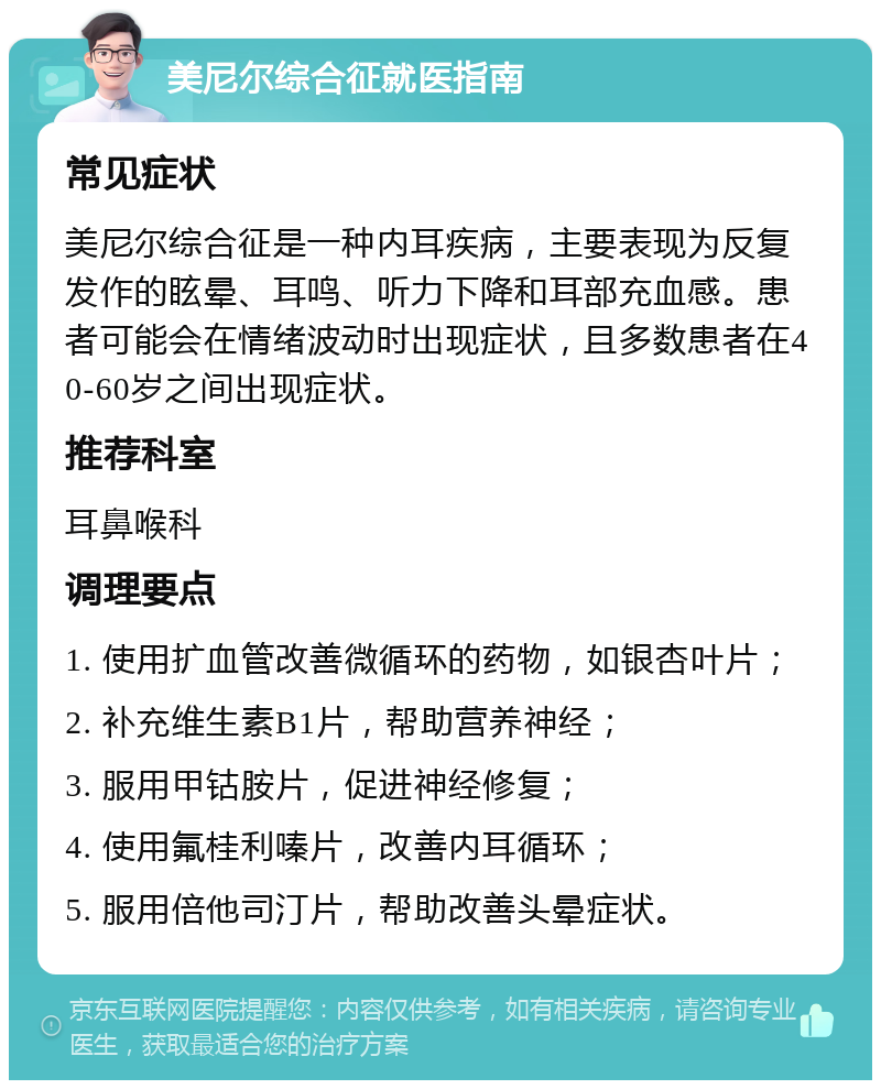 美尼尔综合征就医指南 常见症状 美尼尔综合征是一种内耳疾病，主要表现为反复发作的眩晕、耳鸣、听力下降和耳部充血感。患者可能会在情绪波动时出现症状，且多数患者在40-60岁之间出现症状。 推荐科室 耳鼻喉科 调理要点 1. 使用扩血管改善微循环的药物，如银杏叶片； 2. 补充维生素B1片，帮助营养神经； 3. 服用甲钴胺片，促进神经修复； 4. 使用氟桂利嗪片，改善内耳循环； 5. 服用倍他司汀片，帮助改善头晕症状。