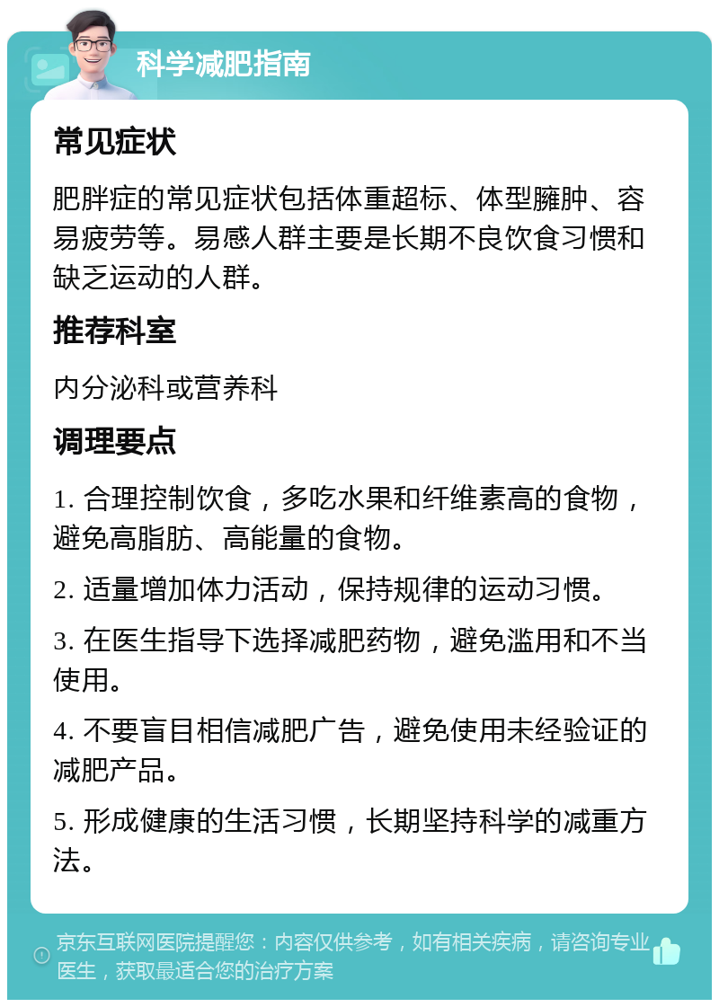 科学减肥指南 常见症状 肥胖症的常见症状包括体重超标、体型臃肿、容易疲劳等。易感人群主要是长期不良饮食习惯和缺乏运动的人群。 推荐科室 内分泌科或营养科 调理要点 1. 合理控制饮食，多吃水果和纤维素高的食物，避免高脂肪、高能量的食物。 2. 适量增加体力活动，保持规律的运动习惯。 3. 在医生指导下选择减肥药物，避免滥用和不当使用。 4. 不要盲目相信减肥广告，避免使用未经验证的减肥产品。 5. 形成健康的生活习惯，长期坚持科学的减重方法。