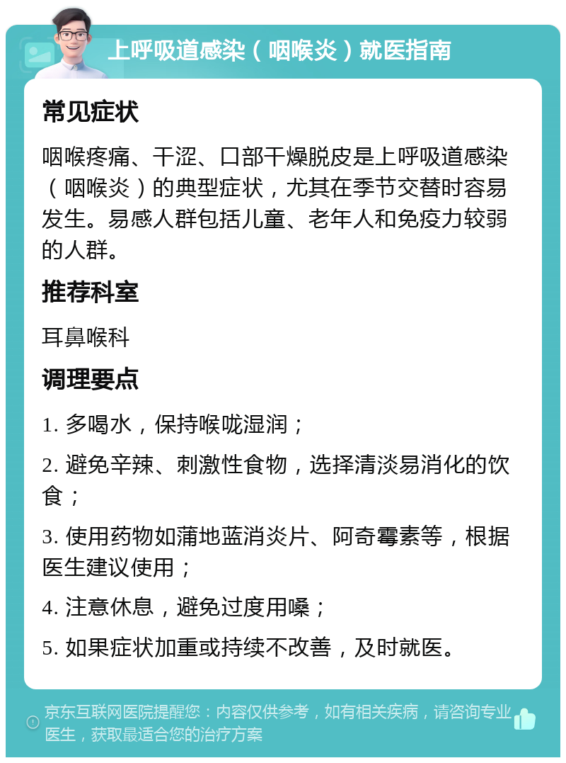 上呼吸道感染（咽喉炎）就医指南 常见症状 咽喉疼痛、干涩、口部干燥脱皮是上呼吸道感染（咽喉炎）的典型症状，尤其在季节交替时容易发生。易感人群包括儿童、老年人和免疫力较弱的人群。 推荐科室 耳鼻喉科 调理要点 1. 多喝水，保持喉咙湿润； 2. 避免辛辣、刺激性食物，选择清淡易消化的饮食； 3. 使用药物如蒲地蓝消炎片、阿奇霉素等，根据医生建议使用； 4. 注意休息，避免过度用嗓； 5. 如果症状加重或持续不改善，及时就医。