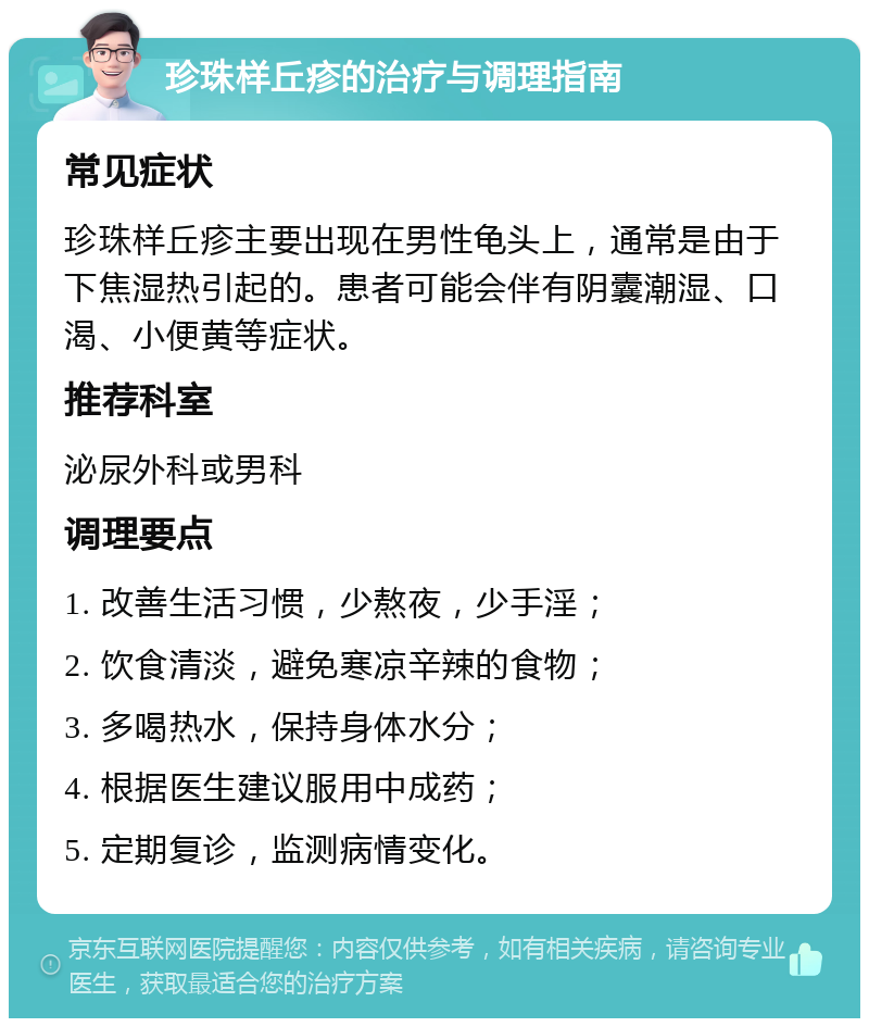 珍珠样丘疹的治疗与调理指南 常见症状 珍珠样丘疹主要出现在男性龟头上，通常是由于下焦湿热引起的。患者可能会伴有阴囊潮湿、口渴、小便黄等症状。 推荐科室 泌尿外科或男科 调理要点 1. 改善生活习惯，少熬夜，少手淫； 2. 饮食清淡，避免寒凉辛辣的食物； 3. 多喝热水，保持身体水分； 4. 根据医生建议服用中成药； 5. 定期复诊，监测病情变化。