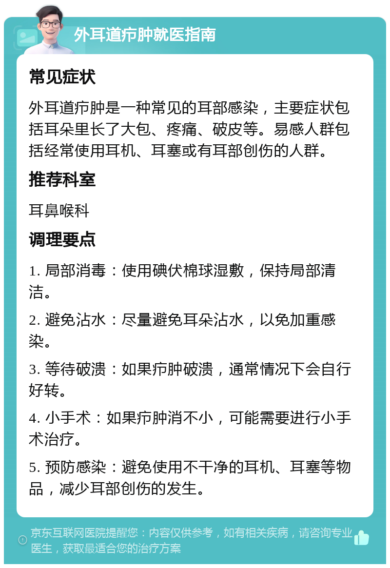 外耳道疖肿就医指南 常见症状 外耳道疖肿是一种常见的耳部感染，主要症状包括耳朵里长了大包、疼痛、破皮等。易感人群包括经常使用耳机、耳塞或有耳部创伤的人群。 推荐科室 耳鼻喉科 调理要点 1. 局部消毒：使用碘伏棉球湿敷，保持局部清洁。 2. 避免沾水：尽量避免耳朵沾水，以免加重感染。 3. 等待破溃：如果疖肿破溃，通常情况下会自行好转。 4. 小手术：如果疖肿消不小，可能需要进行小手术治疗。 5. 预防感染：避免使用不干净的耳机、耳塞等物品，减少耳部创伤的发生。