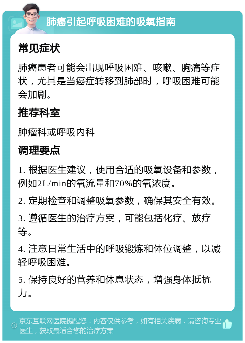 肺癌引起呼吸困难的吸氧指南 常见症状 肺癌患者可能会出现呼吸困难、咳嗽、胸痛等症状，尤其是当癌症转移到肺部时，呼吸困难可能会加剧。 推荐科室 肿瘤科或呼吸内科 调理要点 1. 根据医生建议，使用合适的吸氧设备和参数，例如2L/min的氧流量和70%的氧浓度。 2. 定期检查和调整吸氧参数，确保其安全有效。 3. 遵循医生的治疗方案，可能包括化疗、放疗等。 4. 注意日常生活中的呼吸锻炼和体位调整，以减轻呼吸困难。 5. 保持良好的营养和休息状态，增强身体抵抗力。