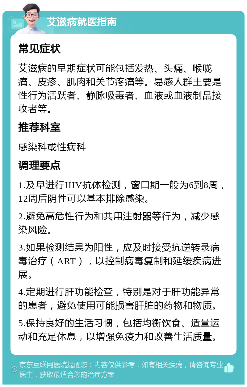 艾滋病就医指南 常见症状 艾滋病的早期症状可能包括发热、头痛、喉咙痛、皮疹、肌肉和关节疼痛等。易感人群主要是性行为活跃者、静脉吸毒者、血液或血液制品接收者等。 推荐科室 感染科或性病科 调理要点 1.及早进行HIV抗体检测，窗口期一般为6到8周，12周后阴性可以基本排除感染。 2.避免高危性行为和共用注射器等行为，减少感染风险。 3.如果检测结果为阳性，应及时接受抗逆转录病毒治疗（ART），以控制病毒复制和延缓疾病进展。 4.定期进行肝功能检查，特别是对于肝功能异常的患者，避免使用可能损害肝脏的药物和物质。 5.保持良好的生活习惯，包括均衡饮食、适量运动和充足休息，以增强免疫力和改善生活质量。