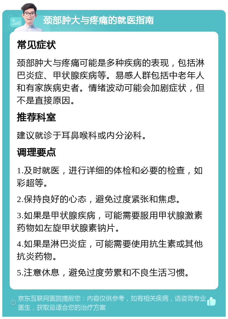 颈部肿大与疼痛的就医指南 常见症状 颈部肿大与疼痛可能是多种疾病的表现，包括淋巴炎症、甲状腺疾病等。易感人群包括中老年人和有家族病史者。情绪波动可能会加剧症状，但不是直接原因。 推荐科室 建议就诊于耳鼻喉科或内分泌科。 调理要点 1.及时就医，进行详细的体检和必要的检查，如彩超等。 2.保持良好的心态，避免过度紧张和焦虑。 3.如果是甲状腺疾病，可能需要服用甲状腺激素药物如左旋甲状腺素钠片。 4.如果是淋巴炎症，可能需要使用抗生素或其他抗炎药物。 5.注意休息，避免过度劳累和不良生活习惯。