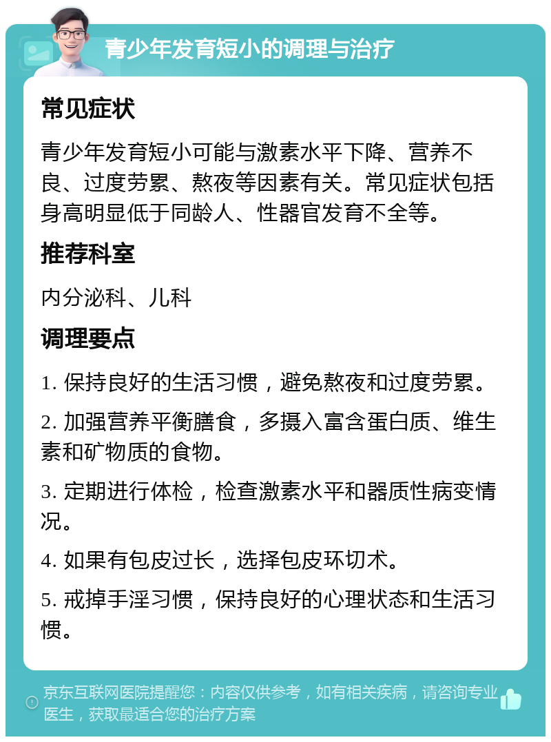 青少年发育短小的调理与治疗 常见症状 青少年发育短小可能与激素水平下降、营养不良、过度劳累、熬夜等因素有关。常见症状包括身高明显低于同龄人、性器官发育不全等。 推荐科室 内分泌科、儿科 调理要点 1. 保持良好的生活习惯，避免熬夜和过度劳累。 2. 加强营养平衡膳食，多摄入富含蛋白质、维生素和矿物质的食物。 3. 定期进行体检，检查激素水平和器质性病变情况。 4. 如果有包皮过长，选择包皮环切术。 5. 戒掉手淫习惯，保持良好的心理状态和生活习惯。