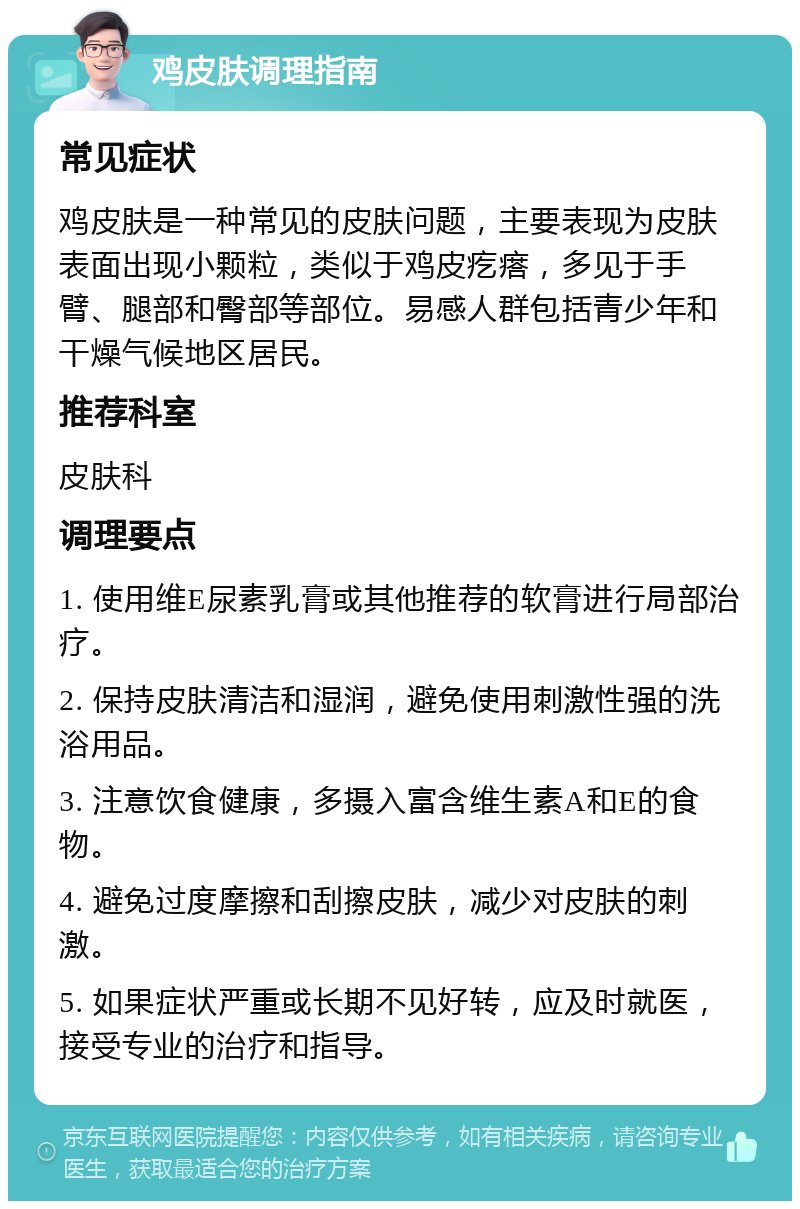 鸡皮肤调理指南 常见症状 鸡皮肤是一种常见的皮肤问题，主要表现为皮肤表面出现小颗粒，类似于鸡皮疙瘩，多见于手臂、腿部和臀部等部位。易感人群包括青少年和干燥气候地区居民。 推荐科室 皮肤科 调理要点 1. 使用维E尿素乳膏或其他推荐的软膏进行局部治疗。 2. 保持皮肤清洁和湿润，避免使用刺激性强的洗浴用品。 3. 注意饮食健康，多摄入富含维生素A和E的食物。 4. 避免过度摩擦和刮擦皮肤，减少对皮肤的刺激。 5. 如果症状严重或长期不见好转，应及时就医，接受专业的治疗和指导。