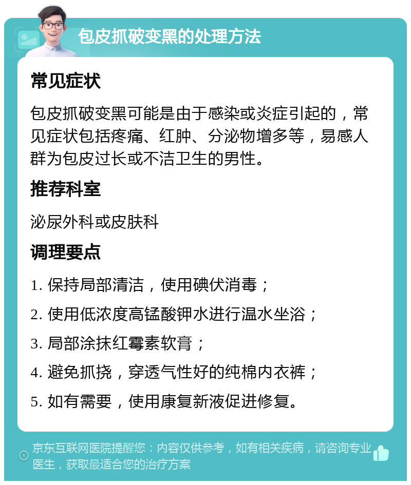 包皮抓破变黑的处理方法 常见症状 包皮抓破变黑可能是由于感染或炎症引起的，常见症状包括疼痛、红肿、分泌物增多等，易感人群为包皮过长或不洁卫生的男性。 推荐科室 泌尿外科或皮肤科 调理要点 1. 保持局部清洁，使用碘伏消毒； 2. 使用低浓度高锰酸钾水进行温水坐浴； 3. 局部涂抹红霉素软膏； 4. 避免抓挠，穿透气性好的纯棉内衣裤； 5. 如有需要，使用康复新液促进修复。