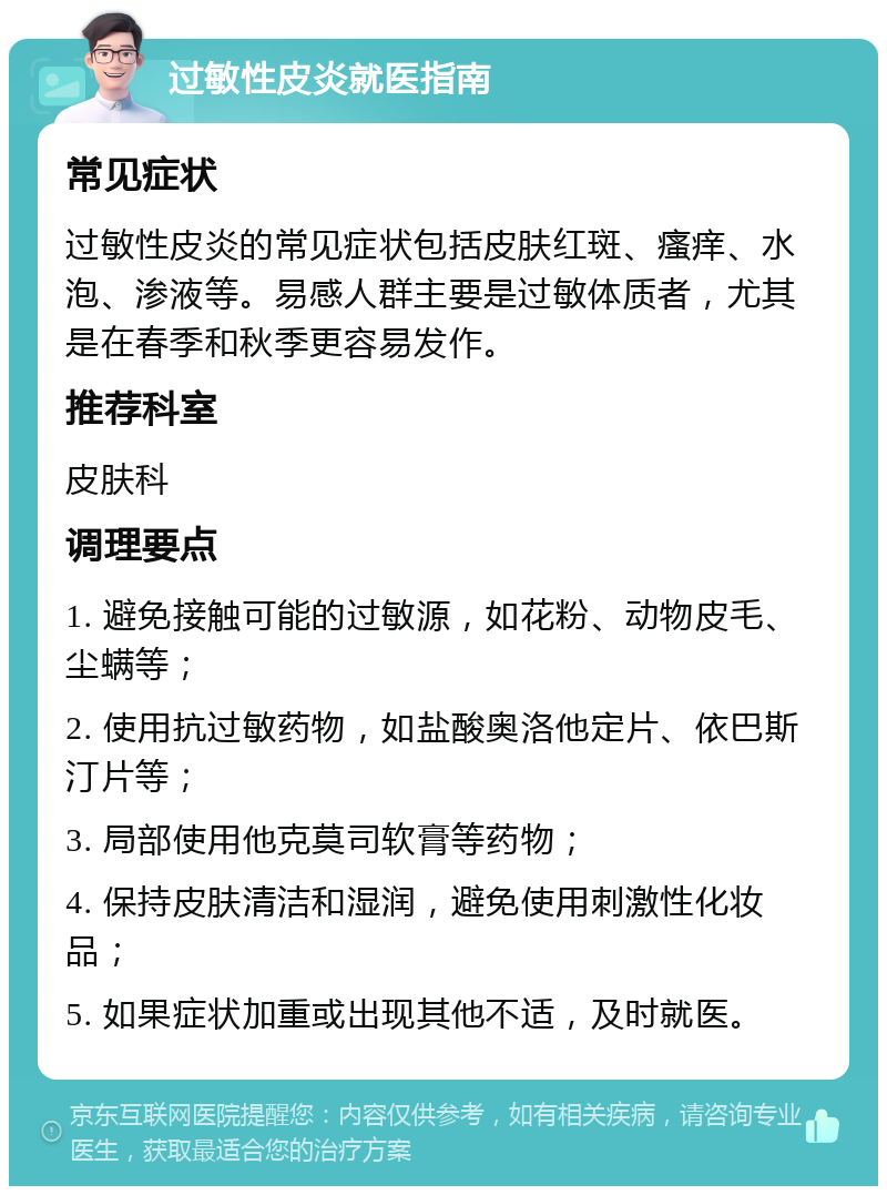 过敏性皮炎就医指南 常见症状 过敏性皮炎的常见症状包括皮肤红斑、瘙痒、水泡、渗液等。易感人群主要是过敏体质者，尤其是在春季和秋季更容易发作。 推荐科室 皮肤科 调理要点 1. 避免接触可能的过敏源，如花粉、动物皮毛、尘螨等； 2. 使用抗过敏药物，如盐酸奥洛他定片、依巴斯汀片等； 3. 局部使用他克莫司软膏等药物； 4. 保持皮肤清洁和湿润，避免使用刺激性化妆品； 5. 如果症状加重或出现其他不适，及时就医。