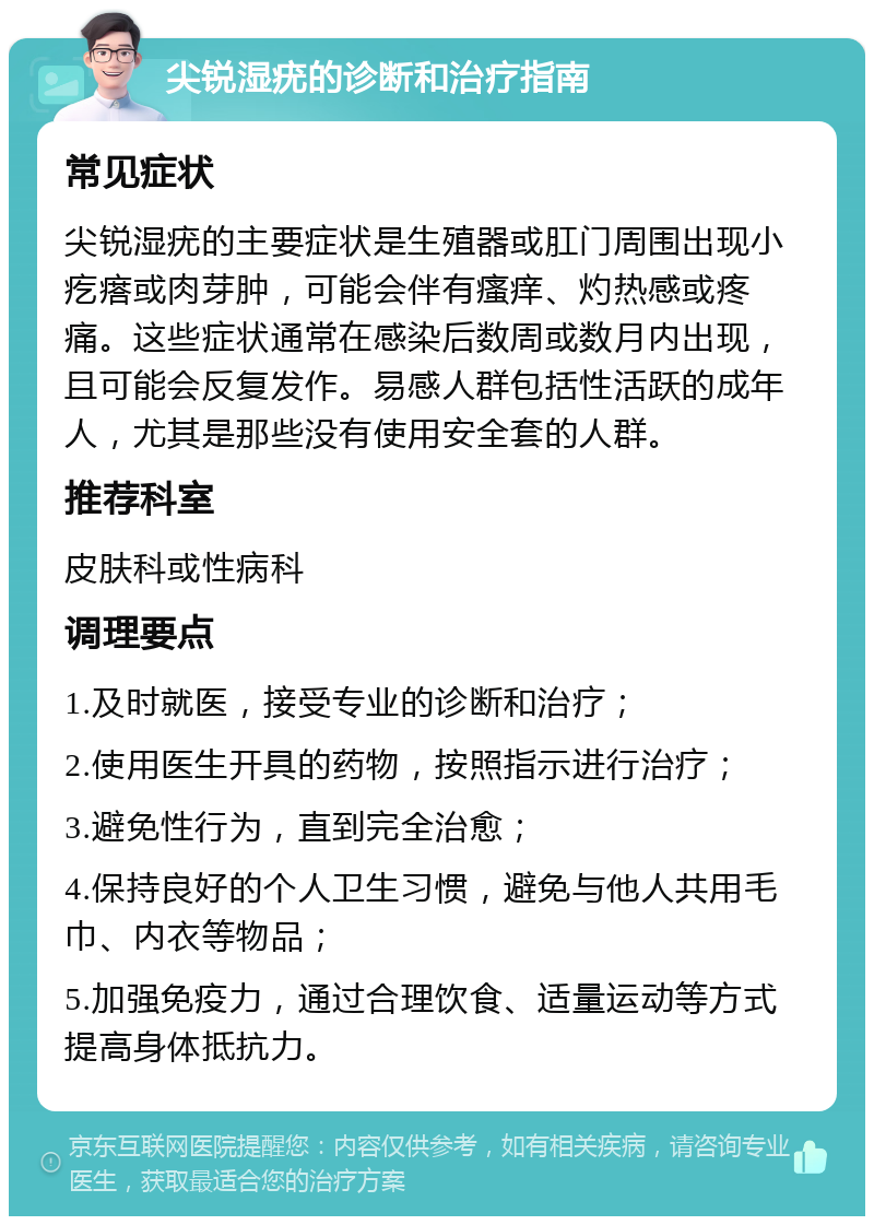 尖锐湿疣的诊断和治疗指南 常见症状 尖锐湿疣的主要症状是生殖器或肛门周围出现小疙瘩或肉芽肿，可能会伴有瘙痒、灼热感或疼痛。这些症状通常在感染后数周或数月内出现，且可能会反复发作。易感人群包括性活跃的成年人，尤其是那些没有使用安全套的人群。 推荐科室 皮肤科或性病科 调理要点 1.及时就医，接受专业的诊断和治疗； 2.使用医生开具的药物，按照指示进行治疗； 3.避免性行为，直到完全治愈； 4.保持良好的个人卫生习惯，避免与他人共用毛巾、内衣等物品； 5.加强免疫力，通过合理饮食、适量运动等方式提高身体抵抗力。