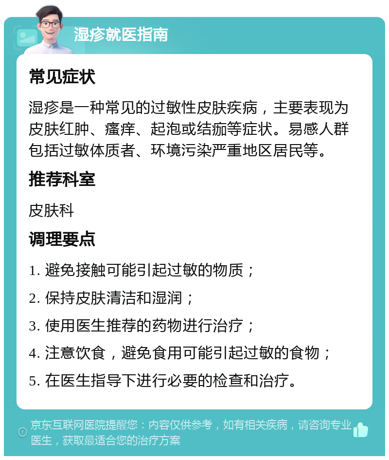 湿疹就医指南 常见症状 湿疹是一种常见的过敏性皮肤疾病，主要表现为皮肤红肿、瘙痒、起泡或结痂等症状。易感人群包括过敏体质者、环境污染严重地区居民等。 推荐科室 皮肤科 调理要点 1. 避免接触可能引起过敏的物质； 2. 保持皮肤清洁和湿润； 3. 使用医生推荐的药物进行治疗； 4. 注意饮食，避免食用可能引起过敏的食物； 5. 在医生指导下进行必要的检查和治疗。