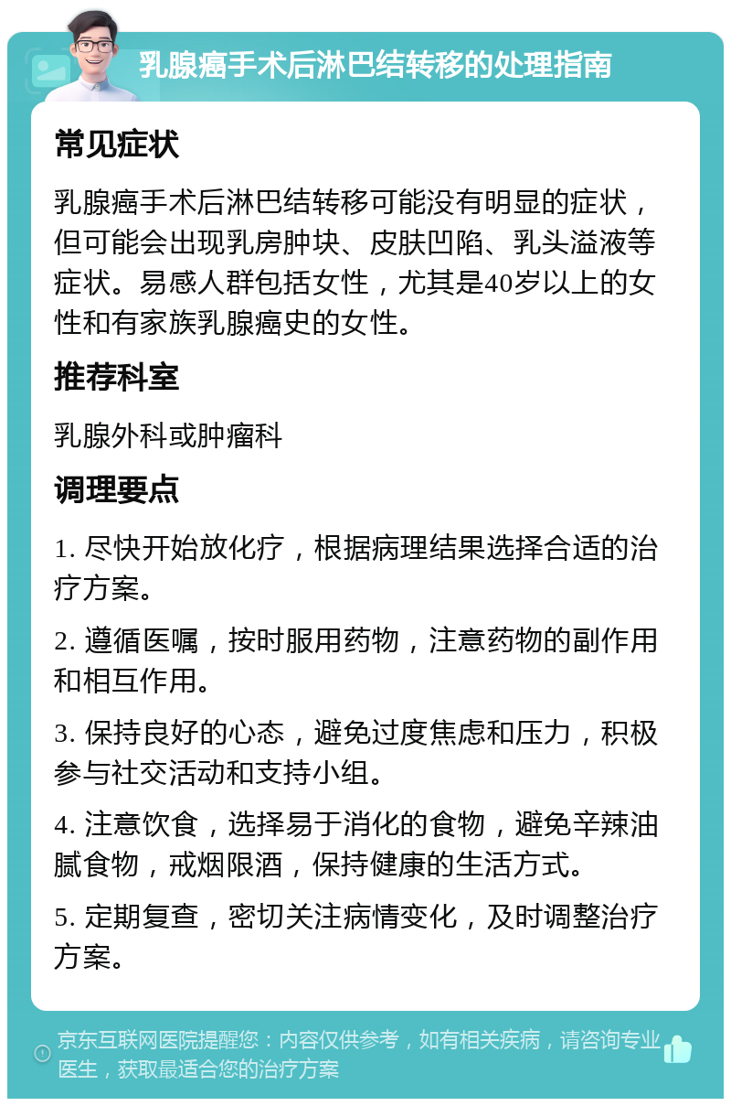 乳腺癌手术后淋巴结转移的处理指南 常见症状 乳腺癌手术后淋巴结转移可能没有明显的症状，但可能会出现乳房肿块、皮肤凹陷、乳头溢液等症状。易感人群包括女性，尤其是40岁以上的女性和有家族乳腺癌史的女性。 推荐科室 乳腺外科或肿瘤科 调理要点 1. 尽快开始放化疗，根据病理结果选择合适的治疗方案。 2. 遵循医嘱，按时服用药物，注意药物的副作用和相互作用。 3. 保持良好的心态，避免过度焦虑和压力，积极参与社交活动和支持小组。 4. 注意饮食，选择易于消化的食物，避免辛辣油腻食物，戒烟限酒，保持健康的生活方式。 5. 定期复查，密切关注病情变化，及时调整治疗方案。