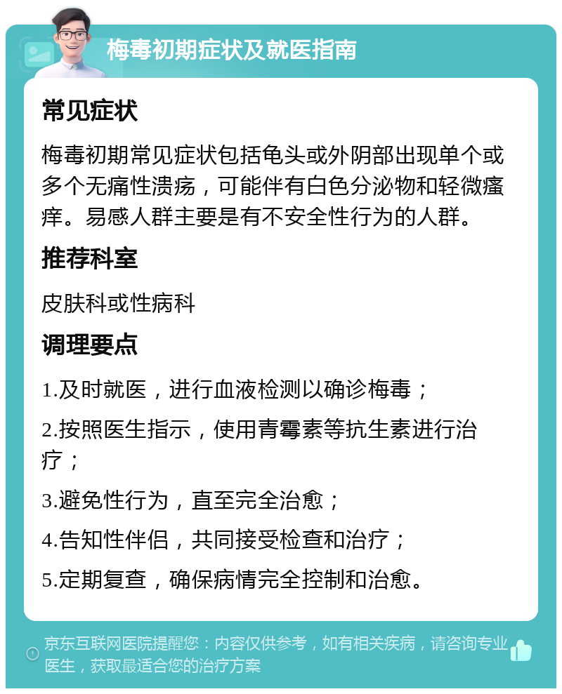 梅毒初期症状及就医指南 常见症状 梅毒初期常见症状包括龟头或外阴部出现单个或多个无痛性溃疡，可能伴有白色分泌物和轻微瘙痒。易感人群主要是有不安全性行为的人群。 推荐科室 皮肤科或性病科 调理要点 1.及时就医，进行血液检测以确诊梅毒； 2.按照医生指示，使用青霉素等抗生素进行治疗； 3.避免性行为，直至完全治愈； 4.告知性伴侣，共同接受检查和治疗； 5.定期复查，确保病情完全控制和治愈。