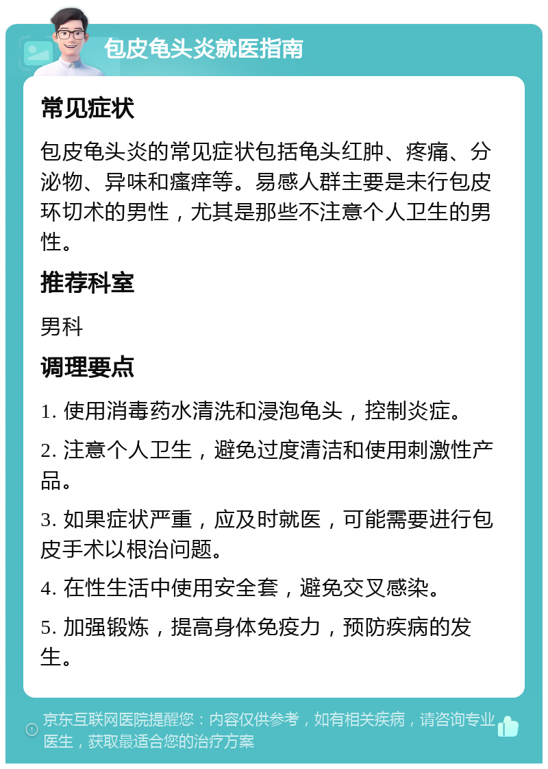 包皮龟头炎就医指南 常见症状 包皮龟头炎的常见症状包括龟头红肿、疼痛、分泌物、异味和瘙痒等。易感人群主要是未行包皮环切术的男性，尤其是那些不注意个人卫生的男性。 推荐科室 男科 调理要点 1. 使用消毒药水清洗和浸泡龟头，控制炎症。 2. 注意个人卫生，避免过度清洁和使用刺激性产品。 3. 如果症状严重，应及时就医，可能需要进行包皮手术以根治问题。 4. 在性生活中使用安全套，避免交叉感染。 5. 加强锻炼，提高身体免疫力，预防疾病的发生。