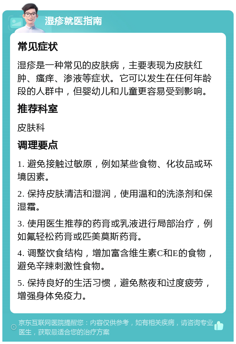 湿疹就医指南 常见症状 湿疹是一种常见的皮肤病，主要表现为皮肤红肿、瘙痒、渗液等症状。它可以发生在任何年龄段的人群中，但婴幼儿和儿童更容易受到影响。 推荐科室 皮肤科 调理要点 1. 避免接触过敏原，例如某些食物、化妆品或环境因素。 2. 保持皮肤清洁和湿润，使用温和的洗涤剂和保湿霜。 3. 使用医生推荐的药膏或乳液进行局部治疗，例如氟轻松药膏或匹美莫斯药膏。 4. 调整饮食结构，增加富含维生素C和E的食物，避免辛辣刺激性食物。 5. 保持良好的生活习惯，避免熬夜和过度疲劳，增强身体免疫力。