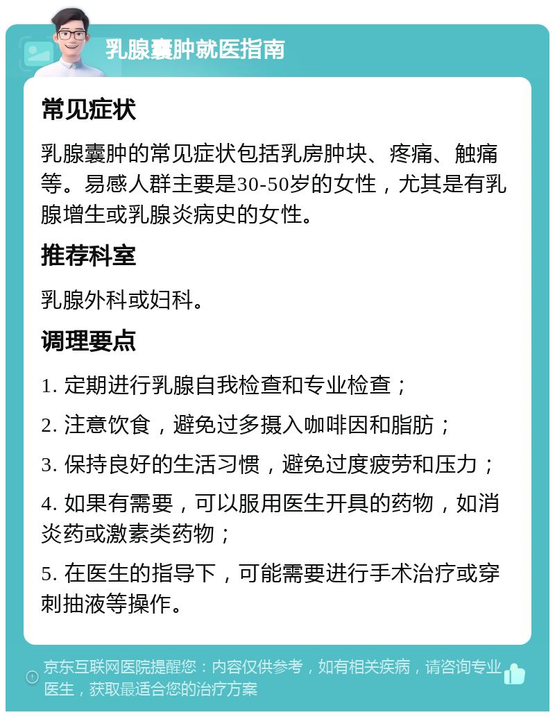 乳腺囊肿就医指南 常见症状 乳腺囊肿的常见症状包括乳房肿块、疼痛、触痛等。易感人群主要是30-50岁的女性，尤其是有乳腺增生或乳腺炎病史的女性。 推荐科室 乳腺外科或妇科。 调理要点 1. 定期进行乳腺自我检查和专业检查； 2. 注意饮食，避免过多摄入咖啡因和脂肪； 3. 保持良好的生活习惯，避免过度疲劳和压力； 4. 如果有需要，可以服用医生开具的药物，如消炎药或激素类药物； 5. 在医生的指导下，可能需要进行手术治疗或穿刺抽液等操作。