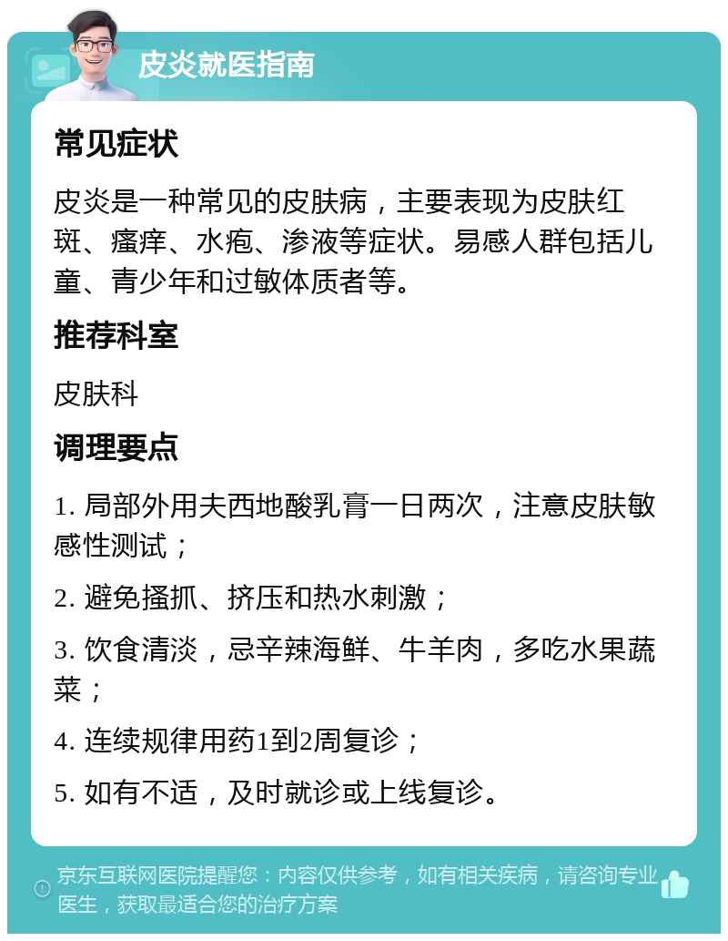 皮炎就医指南 常见症状 皮炎是一种常见的皮肤病，主要表现为皮肤红斑、瘙痒、水疱、渗液等症状。易感人群包括儿童、青少年和过敏体质者等。 推荐科室 皮肤科 调理要点 1. 局部外用夫西地酸乳膏一日两次，注意皮肤敏感性测试； 2. 避免搔抓、挤压和热水刺激； 3. 饮食清淡，忌辛辣海鲜、牛羊肉，多吃水果蔬菜； 4. 连续规律用药1到2周复诊； 5. 如有不适，及时就诊或上线复诊。