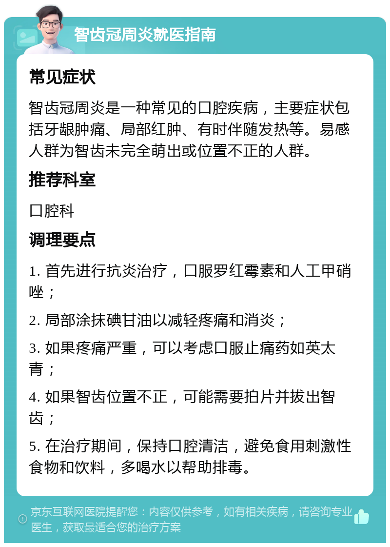 智齿冠周炎就医指南 常见症状 智齿冠周炎是一种常见的口腔疾病，主要症状包括牙龈肿痛、局部红肿、有时伴随发热等。易感人群为智齿未完全萌出或位置不正的人群。 推荐科室 口腔科 调理要点 1. 首先进行抗炎治疗，口服罗红霉素和人工甲硝唑； 2. 局部涂抹碘甘油以减轻疼痛和消炎； 3. 如果疼痛严重，可以考虑口服止痛药如英太青； 4. 如果智齿位置不正，可能需要拍片并拔出智齿； 5. 在治疗期间，保持口腔清洁，避免食用刺激性食物和饮料，多喝水以帮助排毒。