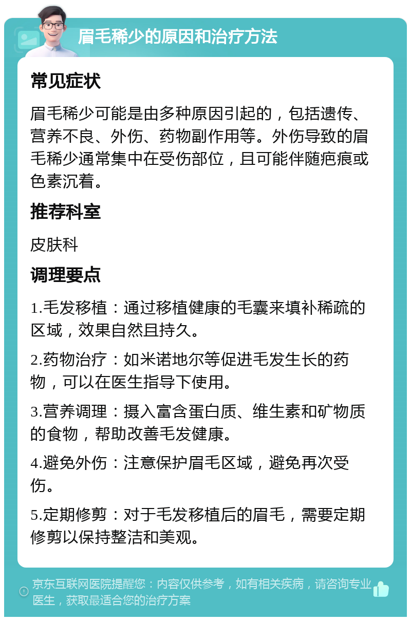 眉毛稀少的原因和治疗方法 常见症状 眉毛稀少可能是由多种原因引起的，包括遗传、营养不良、外伤、药物副作用等。外伤导致的眉毛稀少通常集中在受伤部位，且可能伴随疤痕或色素沉着。 推荐科室 皮肤科 调理要点 1.毛发移植：通过移植健康的毛囊来填补稀疏的区域，效果自然且持久。 2.药物治疗：如米诺地尔等促进毛发生长的药物，可以在医生指导下使用。 3.营养调理：摄入富含蛋白质、维生素和矿物质的食物，帮助改善毛发健康。 4.避免外伤：注意保护眉毛区域，避免再次受伤。 5.定期修剪：对于毛发移植后的眉毛，需要定期修剪以保持整洁和美观。