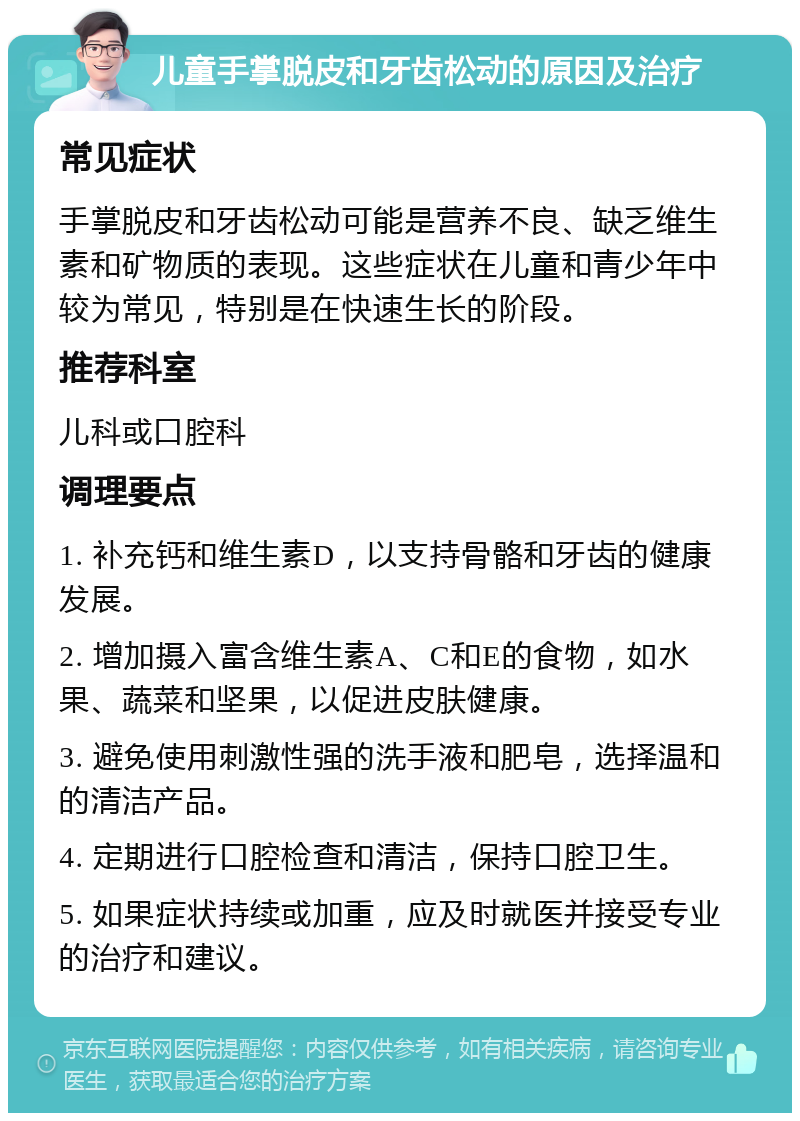 儿童手掌脱皮和牙齿松动的原因及治疗 常见症状 手掌脱皮和牙齿松动可能是营养不良、缺乏维生素和矿物质的表现。这些症状在儿童和青少年中较为常见，特别是在快速生长的阶段。 推荐科室 儿科或口腔科 调理要点 1. 补充钙和维生素D，以支持骨骼和牙齿的健康发展。 2. 增加摄入富含维生素A、C和E的食物，如水果、蔬菜和坚果，以促进皮肤健康。 3. 避免使用刺激性强的洗手液和肥皂，选择温和的清洁产品。 4. 定期进行口腔检查和清洁，保持口腔卫生。 5. 如果症状持续或加重，应及时就医并接受专业的治疗和建议。