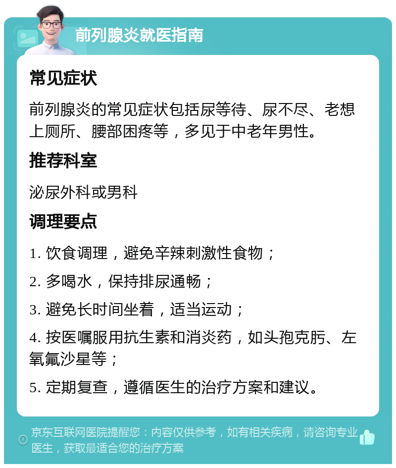 前列腺炎就医指南 常见症状 前列腺炎的常见症状包括尿等待、尿不尽、老想上厕所、腰部困疼等，多见于中老年男性。 推荐科室 泌尿外科或男科 调理要点 1. 饮食调理，避免辛辣刺激性食物； 2. 多喝水，保持排尿通畅； 3. 避免长时间坐着，适当运动； 4. 按医嘱服用抗生素和消炎药，如头孢克肟、左氧氟沙星等； 5. 定期复查，遵循医生的治疗方案和建议。