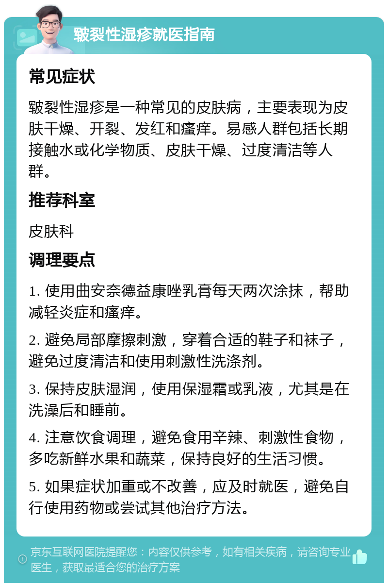 皲裂性湿疹就医指南 常见症状 皲裂性湿疹是一种常见的皮肤病，主要表现为皮肤干燥、开裂、发红和瘙痒。易感人群包括长期接触水或化学物质、皮肤干燥、过度清洁等人群。 推荐科室 皮肤科 调理要点 1. 使用曲安奈德益康唑乳膏每天两次涂抹，帮助减轻炎症和瘙痒。 2. 避免局部摩擦刺激，穿着合适的鞋子和袜子，避免过度清洁和使用刺激性洗涤剂。 3. 保持皮肤湿润，使用保湿霜或乳液，尤其是在洗澡后和睡前。 4. 注意饮食调理，避免食用辛辣、刺激性食物，多吃新鲜水果和蔬菜，保持良好的生活习惯。 5. 如果症状加重或不改善，应及时就医，避免自行使用药物或尝试其他治疗方法。