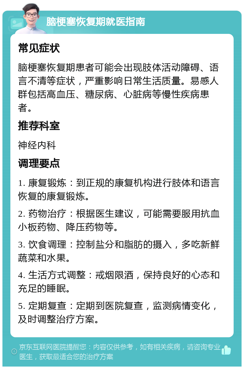 脑梗塞恢复期就医指南 常见症状 脑梗塞恢复期患者可能会出现肢体活动障碍、语言不清等症状，严重影响日常生活质量。易感人群包括高血压、糖尿病、心脏病等慢性疾病患者。 推荐科室 神经内科 调理要点 1. 康复锻炼：到正规的康复机构进行肢体和语言恢复的康复锻炼。 2. 药物治疗：根据医生建议，可能需要服用抗血小板药物、降压药物等。 3. 饮食调理：控制盐分和脂肪的摄入，多吃新鲜蔬菜和水果。 4. 生活方式调整：戒烟限酒，保持良好的心态和充足的睡眠。 5. 定期复查：定期到医院复查，监测病情变化，及时调整治疗方案。