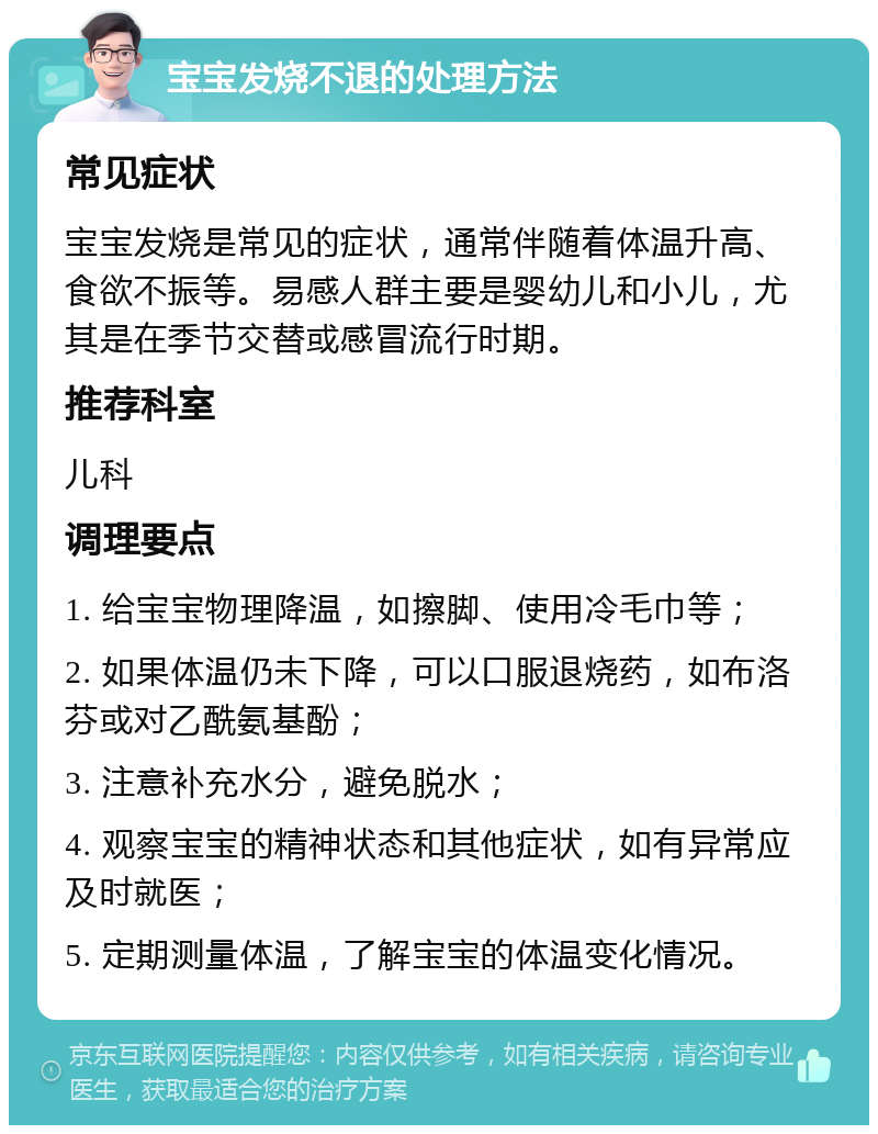 宝宝发烧不退的处理方法 常见症状 宝宝发烧是常见的症状，通常伴随着体温升高、食欲不振等。易感人群主要是婴幼儿和小儿，尤其是在季节交替或感冒流行时期。 推荐科室 儿科 调理要点 1. 给宝宝物理降温，如擦脚、使用冷毛巾等； 2. 如果体温仍未下降，可以口服退烧药，如布洛芬或对乙酰氨基酚； 3. 注意补充水分，避免脱水； 4. 观察宝宝的精神状态和其他症状，如有异常应及时就医； 5. 定期测量体温，了解宝宝的体温变化情况。