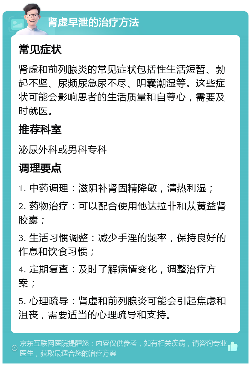 肾虚早泄的治疗方法 常见症状 肾虚和前列腺炎的常见症状包括性生活短暂、勃起不坚、尿频尿急尿不尽、阴囊潮湿等。这些症状可能会影响患者的生活质量和自尊心，需要及时就医。 推荐科室 泌尿外科或男科专科 调理要点 1. 中药调理：滋阴补肾固精降敏，清热利湿； 2. 药物治疗：可以配合使用他达拉非和苁黄益肾胶囊； 3. 生活习惯调整：减少手淫的频率，保持良好的作息和饮食习惯； 4. 定期复查：及时了解病情变化，调整治疗方案； 5. 心理疏导：肾虚和前列腺炎可能会引起焦虑和沮丧，需要适当的心理疏导和支持。