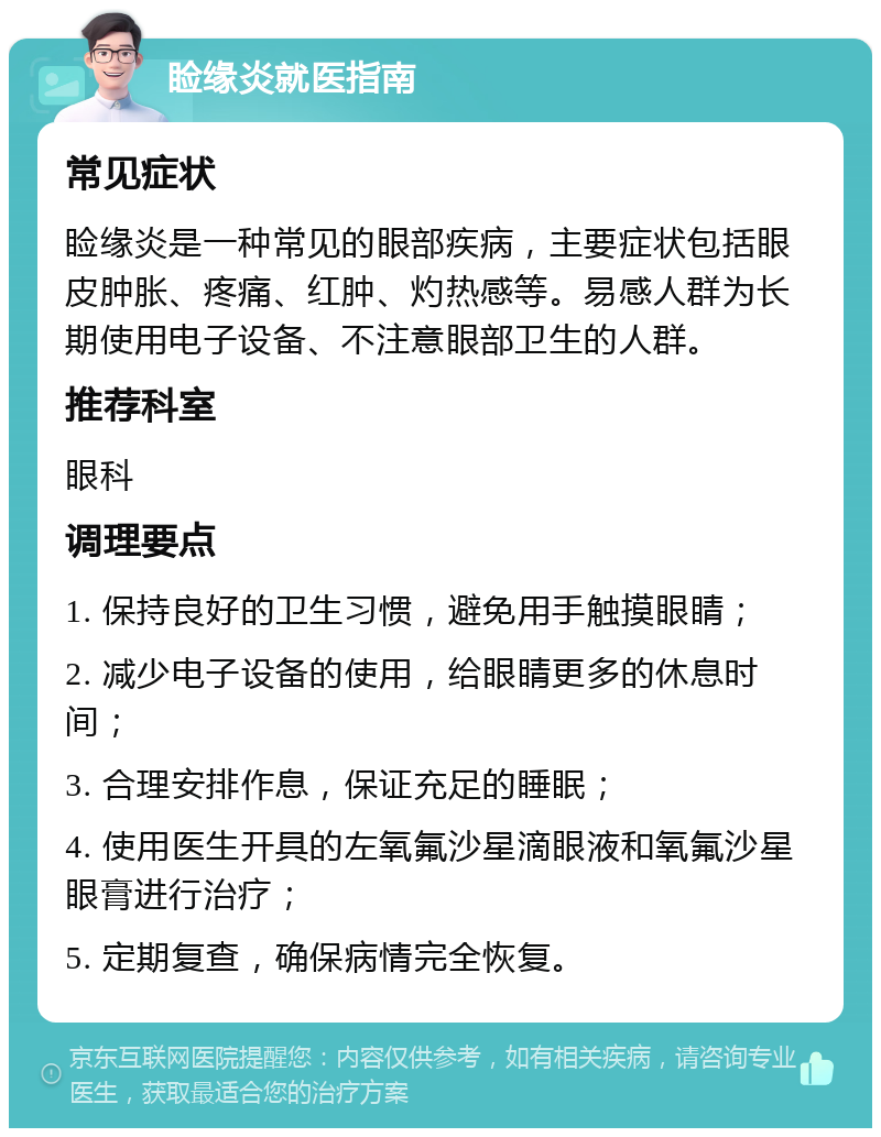 睑缘炎就医指南 常见症状 睑缘炎是一种常见的眼部疾病，主要症状包括眼皮肿胀、疼痛、红肿、灼热感等。易感人群为长期使用电子设备、不注意眼部卫生的人群。 推荐科室 眼科 调理要点 1. 保持良好的卫生习惯，避免用手触摸眼睛； 2. 减少电子设备的使用，给眼睛更多的休息时间； 3. 合理安排作息，保证充足的睡眠； 4. 使用医生开具的左氧氟沙星滴眼液和氧氟沙星眼膏进行治疗； 5. 定期复查，确保病情完全恢复。