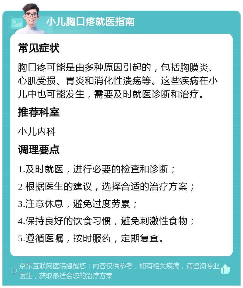 小儿胸口疼就医指南 常见症状 胸口疼可能是由多种原因引起的，包括胸膜炎、心肌受损、胃炎和消化性溃疡等。这些疾病在小儿中也可能发生，需要及时就医诊断和治疗。 推荐科室 小儿内科 调理要点 1.及时就医，进行必要的检查和诊断； 2.根据医生的建议，选择合适的治疗方案； 3.注意休息，避免过度劳累； 4.保持良好的饮食习惯，避免刺激性食物； 5.遵循医嘱，按时服药，定期复查。